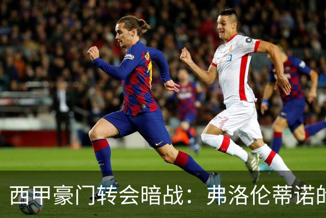 西甲豪门转会暗战：弗洛伦蒂诺的“阿尔瓦雷斯策略”如何搅动加泰罗尼亚？